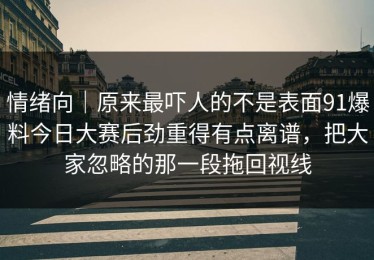 情绪向｜原来最吓人的不是表面91爆料今日大赛后劲重得有点离谱，把大家忽略的那一段拖回视线