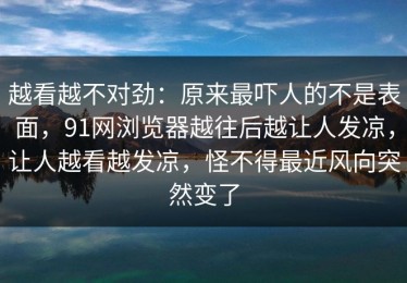 越看越不对劲：原来最吓人的不是表面，91网浏览器越往后越让人发凉，让人越看越发凉，怪不得最近风向突然变了