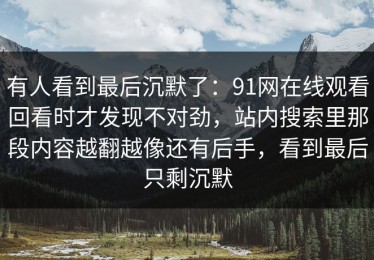 有人看到最后沉默了：91网在线观看回看时才发现不对劲，站内搜索里那段内容越翻越像还有后手，看到最后只剩沉默