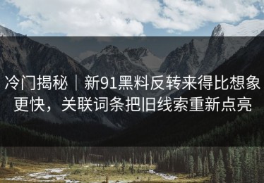 冷门揭秘｜新91黑料反转来得比想象更快，关联词条把旧线索重新点亮
