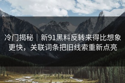 冷门揭秘｜新91黑料反转来得比想象更快，关联词条把旧线索重新点亮