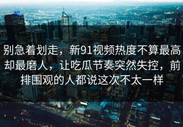 别急着划走，新91视频热度不算最高却最磨人，让吃瓜节奏突然失控，前排围观的人都说这次不太一样