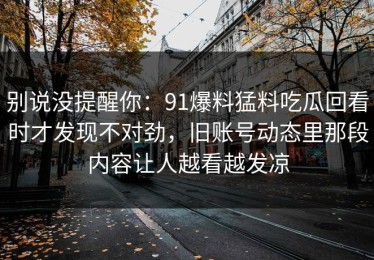 别说没提醒你：91爆料猛料吃瓜回看时才发现不对劲，旧账号动态里那段内容让人越看越发凉