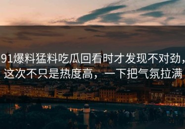 91爆料猛料吃瓜回看时才发现不对劲，这次不只是热度高，一下把气氛拉满