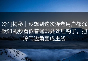 冷门揭秘｜没想到这次连老用户都沉默91视频看似普通却处处埋钩子，把冷门边角变成主线