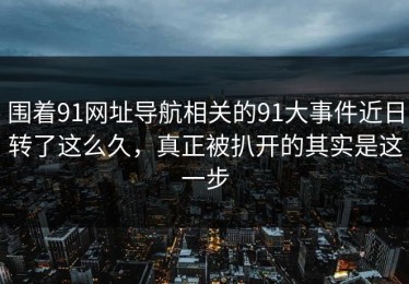 围着91网址导航相关的91大事件近日转了这么久，真正被扒开的其实是这一步