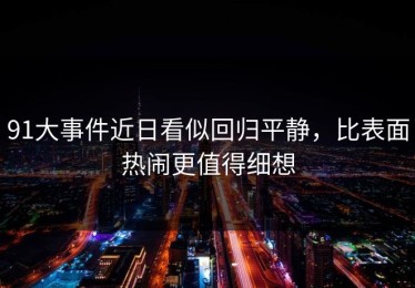 91大事件近日看似回归平静，比表面热闹更值得细想