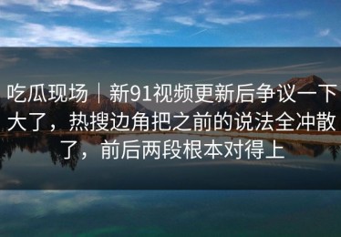 吃瓜现场｜新91视频更新后争议一下大了，热搜边角把之前的说法全冲散了，前后两段根本对得上