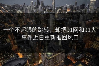 一个不起眼的跳转，却把91网和91大事件近日重新推回风口