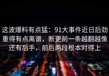 这波爆料有点猛：91大事件近日后劲重得有点离谱，断更前一条越翻越像还有后手，前后两段根本对得上