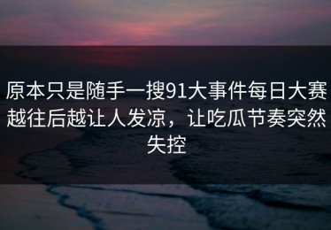 原本只是随手一搜91大事件每日大赛越往后越让人发凉，让吃瓜节奏突然失控