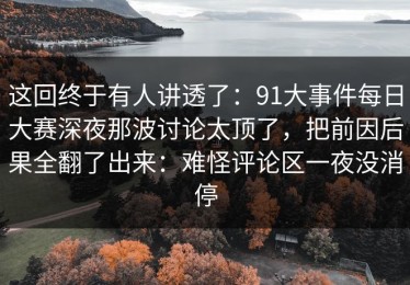 这回终于有人讲透了：91大事件每日大赛深夜那波讨论太顶了，把前因后果全翻了出来：难怪评论区一夜没消停