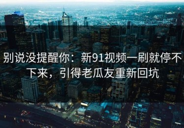 别说没提醒你：新91视频一刷就停不下来，引得老瓜友重新回坑