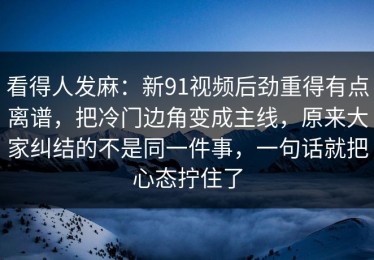 看得人发麻：新91视频后劲重得有点离谱，把冷门边角变成主线，原来大家纠结的不是同一件事，一句话就把心态拧住了