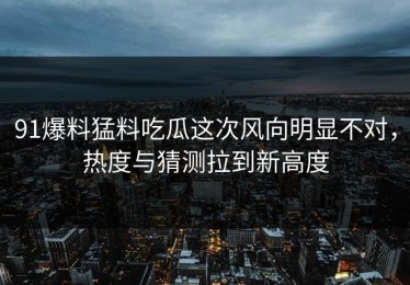 91爆料猛料吃瓜这次风向明显不对，热度与猜测拉到新高度