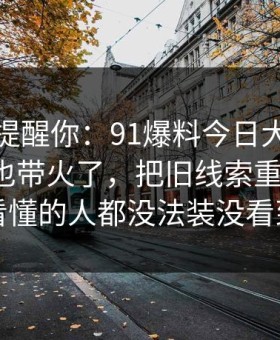 别说没提醒你：91爆料今日大赛一下把旧帖也带火了，把旧线索重新点亮：看懂的人都没法装没看到