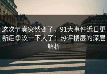 这次节奏突然变了，91大事件近日更新后争议一下大了：热评楼层的深层解析