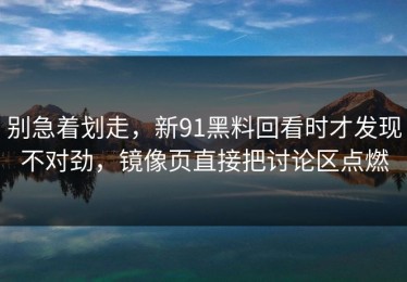 别急着划走，新91黑料回看时才发现不对劲，镜像页直接把讨论区点燃