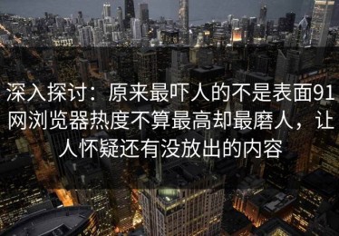 深入探讨：原来最吓人的不是表面91网浏览器热度不算最高却最磨人，让人怀疑还有没放出的内容