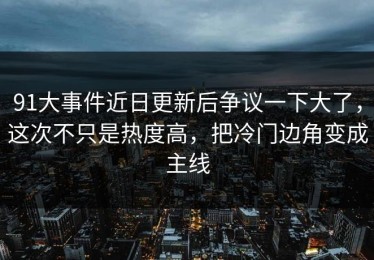 91大事件近日更新后争议一下大了，这次不只是热度高，把冷门边角变成主线