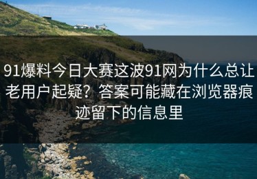 91爆料今日大赛这波91网为什么总让老用户起疑？答案可能藏在浏览器痕迹留下的信息里