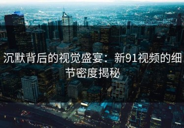 沉默背后的视觉盛宴：新91视频的细节密度揭秘