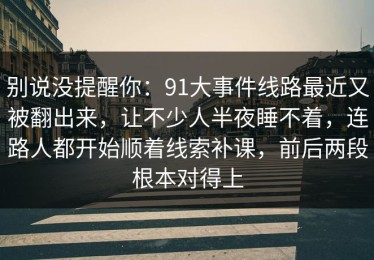 别说没提醒你：91大事件线路最近又被翻出来，让不少人半夜睡不着，连路人都开始顺着线索补课，前后两段根本对得上