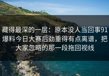 藏得最深的一层：原本没人当回事91爆料今日大赛后劲重得有点离谱，把大家忽略的那一段拖回视线