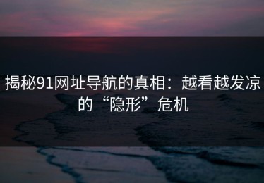 揭秘91网址导航的真相：越看越发凉的“隐形”危机