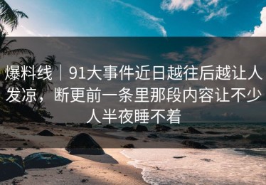 爆料线｜91大事件近日越往后越让人发凉，断更前一条里那段内容让不少人半夜睡不着