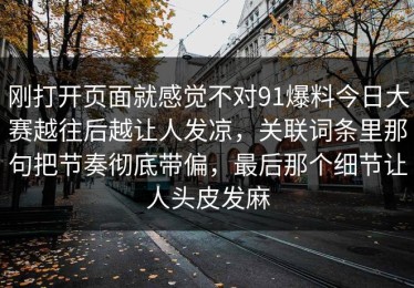刚打开页面就感觉不对91爆料今日大赛越往后越让人发凉，关联词条里那句把节奏彻底带偏，最后那个细节让人头皮发麻