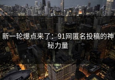 新一轮爆点来了：91网匿名投稿的神秘力量