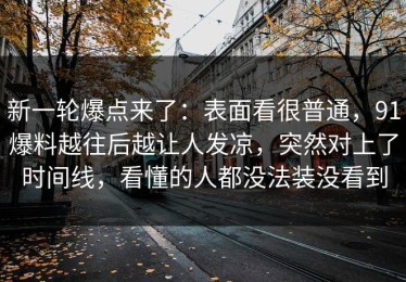 新一轮爆点来了：表面看很普通，91爆料越往后越让人发凉，突然对上了时间线，看懂的人都没法装没看到