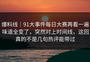 爆料线｜91大事件每日大赛再看一遍味道全变了，突然对上时间线，这回真的不是几句热评能带过