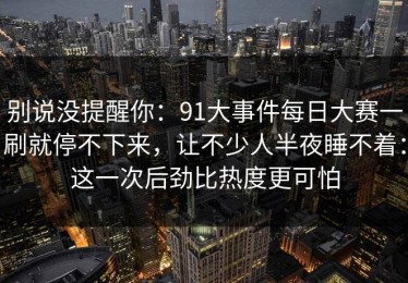 别说没提醒你：91大事件每日大赛一刷就停不下来，让不少人半夜睡不着：这一次后劲比热度更可怕