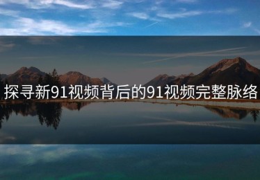 探寻新91视频背后的91视频完整脉络