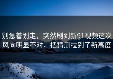 别急着划走，突然刷到新91视频这次风向明显不对，把猜测拉到了新高度