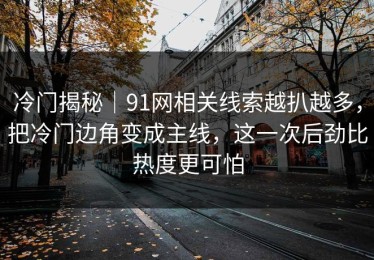 冷门揭秘｜91网相关线索越扒越多，把冷门边角变成主线，这一次后劲比热度更可怕