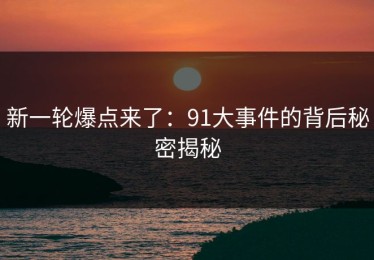新一轮爆点来了：91大事件的背后秘密揭秘