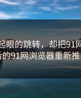 一个不起眼的跳转，却把91网在线观看背后的91网浏览器重新推回风口