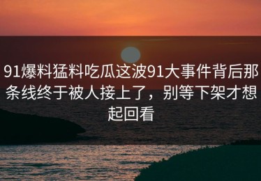 91爆料猛料吃瓜这波91大事件背后那条线终于被人接上了，别等下架才想起回看