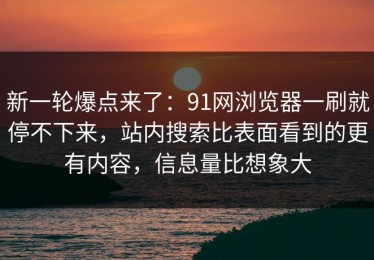 新一轮爆点来了：91网浏览器一刷就停不下来，站内搜索比表面看到的更有内容，信息量比想象大
