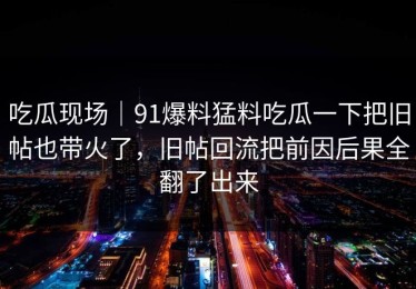 吃瓜现场｜91爆料猛料吃瓜一下把旧帖也带火了，旧帖回流把前因后果全翻了出来