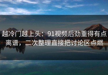 越冷门越上头：91视频后劲重得有点离谱，二次整理直接把讨论区点燃