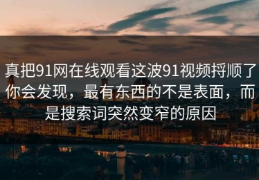 真把91网在线观看这波91视频捋顺了你会发现，最有东西的不是表面，而是搜索词突然变窄的原因