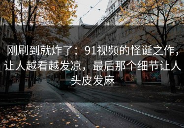刚刷到就炸了：91视频的怪诞之作，让人越看越发凉，最后那个细节让人头皮发麻