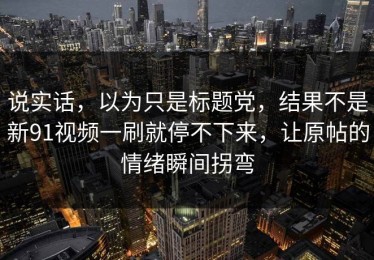 说实话，以为只是标题党，结果不是新91视频一刷就停不下来，让原帖的情绪瞬间拐弯
