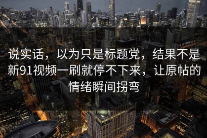 说实话，以为只是标题党，结果不是新91视频一刷就停不下来，让原帖的情绪瞬间拐弯