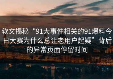 软文揭秘“91大事件相关的91爆料今日大赛为什么总让老用户起疑”背后的异常页面停留时间