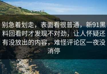 别急着划走，表面看很普通，新91黑料回看时才发现不对劲，让人怀疑还有没放出的内容，难怪评论区一夜没消停